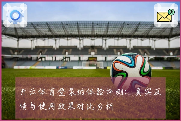 开云体育登录的体验评测：真实反馈与使用效果对比分析