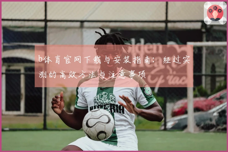 b体育官网下载与安装指南：经过实测的高效方法与注意事项