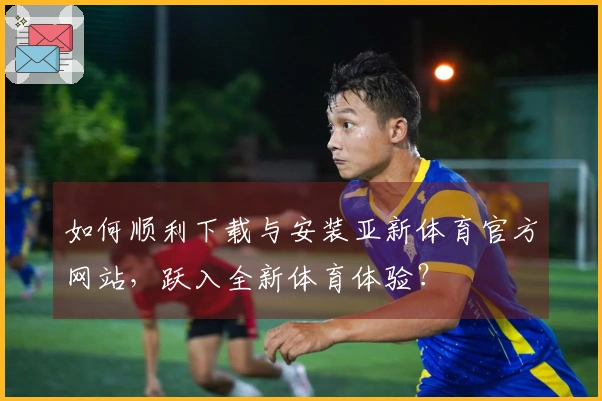 如何顺利下载与安装亚新体育官方网站，跃入全新体育体验？