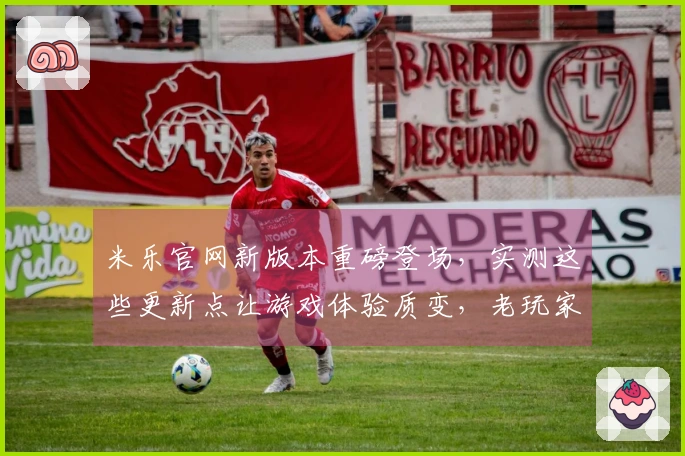 米乐官网新版本重磅登场，实测这些更新点让游戏体验质变，老玩家必看！