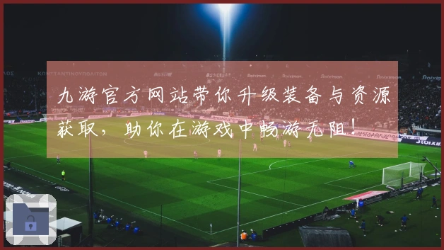 九游官方网站带你升级装备与资源获取，助你在游戏中畅游无阻！